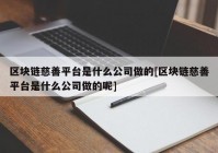 区块链慈善平台是什么公司做的[区块链慈善平台是什么公司做的呢]