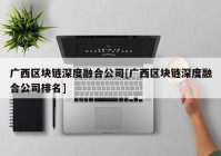 广西区块链深度融合公司[广西区块链深度融合公司排名]